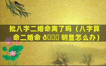批八字二婚命离了吗（八字算命二婚命 🐝 明显怎么办）